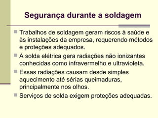 Segurança durante a soldagem 
 Trabalhos de soldagem geram riscos à saúde e 
às instalações da empresa, requerendo métodos 
e proteções adequados. 
 A solda elétrica gera radiações não ionizantes 
conhecidas como infravermelho e ultravioleta. 
 Essas radiações causam desde simples 
aquecimento até sérias queimaduras, 
principalmente nos olhos. 
 Serviços de solda exigem proteções adequadas. 
 