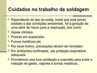 Cuidados no trabalho de soldagem 
 Dependendo do tipo de solda, metal que está sendo 
soldado e das condições ambientais, há a geração de 
uma série de riscos para a respiração, tais como: 
 Gases nitrosos. 
 Poeiras em suspensão. 
 Fumos metálicos etc. 
 Por esse motivo, precauções devem ser tomadas: 
 Em ambientes confinados, use proteção respiratória 
adequada. 
 Providencie uma boa ventilação e exaustão para evitar a 
inalação de gases, vapores e fumos metálicos. 
 