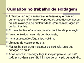 Cuidados no trabalho de soldagem 
 Antes de iniciar o serviço em ambientes que possam 
conter gases inflamáveis, vapores ou produtos perigosos, 
solicite avaliação de explosividade e/ou concentração de 
contaminantes. 
 Em ambientes inflamáveis, adote medidas de prevenção: 
 Isolamento dos materiais combustíveis, 
 Instalar proteção d’água tipo neblina, 
 Limpeza de vazamentos etc. 
 Mantenha sempre um extintor de incêndio junto aos 
serviços de solda; 
 Após concluir o serviço, faça inspeção para ver se está 
tudo em ordem e se não há risco de princípio de incêndio. 
 