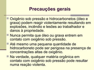Precauções gerais 
 Oxigênio sob pressão e hidrocarbonetos (óleo e 
graxa) podem reagir violentamente resultando em 
explosões, incêndio e lesões ao trabalhador e 
danos à propriedade. 
 Nunca permita que óleo ou graxa entrem em 
contato com oxigênio sob pressão. 
 Até mesmo uma pequena quantidade de 
hidrocarboneto pode ser perigosa na presença de 
concentrações altas de oxigênio. 
 Na verdade, qualquer matéria orgânica em 
contato com oxigênio sob pressão pode resultar 
numa reação violenta. 
 