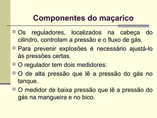 Componentes do maçarico 
 Os reguladores, localizados na cabeça do 
cilindro, controlam a pressão e o fluxo de gás. 
 Para prevenir explosões é necessário ajustá-lo 
às pressões certas. 
 O regulador tem dois medidores: 
 O de alta pressão que lê a pressão do gás no 
tanque. 
 O medidor de baixa pressão que lê a pressão do 
gás na mangueira e no bico. 
 