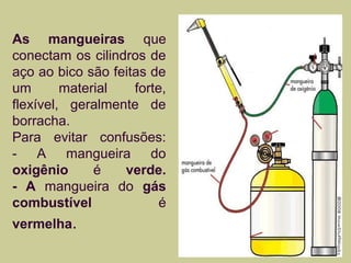 As mangueiras que 
conectam os cilindros de 
aço ao bico são feitas de 
um material forte, 
flexível, geralmente de 
borracha. 
Para evitar confusões: 
- A mangueira do 
oxigênio é verde. 
- A mangueira do gás 
combustível é 
vermelha. 
 