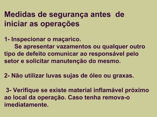 Medidas de segurança antes de 
iniciar as operações 
1- Inspecionar o maçarico. 
Se apresentar vazamentos ou qualquer outro 
tipo de defeito comunicar ao responsável pelo 
setor e solicitar manutenção do mesmo. 
2- Não utilizar luvas sujas de óleo ou graxas. 
3- Verifique se existe material inflamável próximo 
ao local da operação. Caso tenha remova-o 
imediatamente. 
 