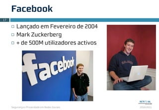 Segurança e Privacidade em Redes Sociais 2010.2011
Facebook
¨ Lançado em Fevereiro de 2004
¨ Mark Zuckerberg
¨ + de 500M utilizadores activos
17
 
