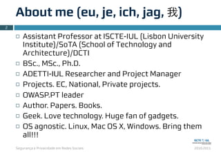 Segurança e Privacidade em Redes Sociais 2010.2011
About me (eu, je, ich, jag, 我)
2
¨ Assistant Professor at ISCTE-IUL (Lisbon University
Institute)/SoTA (School of Technology and
Architecture)/DCTI
¨ BSc., MSc., Ph.D.
¨ ADETTI-IUL Researcher and Project Manager
¨ Projects. EC, National, Private projects.
¨ OWASP.PT leader
¨ Author. Papers. Books.
¨ Geek. Love technology. Huge fan of gadgets.
¨ OS agnostic. Linux, Mac OS X, Windows. Bring them
all!!!
 
