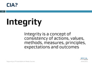 Segurança e Privacidade em Redes Sociais 2010.2011
CIA?
27
Integrity
Integrity is a concept of
consistency of actions, values,
methods, measures, principles,
expectations and outcomes
 