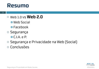 Segurança e Privacidade em Redes Sociais 2010.2011
Resumo
¨ Web 1.0 vs Web 2.0
¤ Web Social
¤ Facebook
¨ Segurança
¤ C.I.A. e P.
¨ Segurança e Privacidade na Web (Social)
¨ Conclusões
3
 