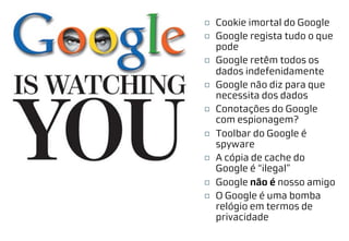 ¨ Cookie imortal do Google
¨ Google regista tudo o que
pode
¨ Google retêm todos os
dados indefenidamente
¨ Google não diz para que
necessita dos dados
¨ Conotações do Google
com espionagem?
¨ Toolbar do Google é
spyware
¨ A cópia de cache do
Google é “ilegal”
¨ Google não é nosso amigo
¨ O Google é uma bomba
relógio em termos de
privacidade
 