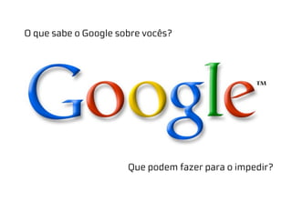 O que sabe o Google sobre vocês?
Que podem fazer para o impedir?
 