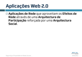 Segurança e Privacidade em Redes Sociais 2010.2011
Aplicações Web 2.0
6
¨ Aplicações de Rede que aproveitam os Efeitos de
Rede através de uma Arquitectura de
Participação reforçada por uma Arquitectura
Social.
 