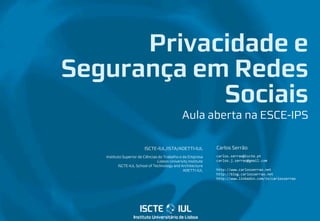 ISCTE-IUL/ISTA/ADETTI-IUL
Instituto Superior de Ciências do Trabalho e da Empresa
Lisbon University Institute
ISCTE-IUL School of Technology and Architecture
ADETTI-IUL
Carlos Serrão
carlos.serrao@iscte.pt
carlos.j.serrao@gmail.com
http://www.carlosserrao.net
http://blog.carlosserrao.net
http://www.linkedin.com/in/carlosserrao
Privacidade e
Segurança em Redes
Sociais
Aula aberta na ESCE-IPS
 
