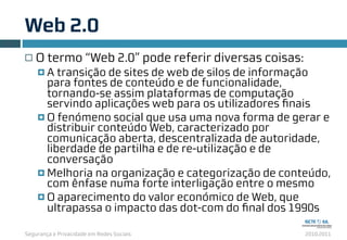 Segurança e Privacidade em Redes Sociais 2010.2011
Web 2.0
8
¨ O termo “Web 2.0” pode referir diversas coisas:
¤ A transição de sites de web de silos de informação
para fontes de conteúdo e de funcionalidade,
tornando-se assim plataformas de computação
servindo aplicações web para os utilizadores ﬁnais
¤ O fenómeno social que usa uma nova forma de gerar e
distribuir conteúdo Web, caracterizado por
comunicação aberta, descentralizada de autoridade,
liberdade de partilha e de re-utilização e de
conversação
¤ Melhoria na organização e categorização de conteúdo,
com ênfase numa forte interligação entre o mesmo
¤ O aparecimento do valor económico de Web, que
ultrapassa o impacto das dot-com do ﬁnal dos 1990s
 