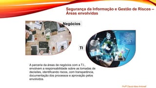 Segurança da Informação e Gestão de Riscos –
Áreas envolvidas
• Negócios
TI
A parceria da áreas de negócios com a T.I.,
envolvem a responsabilidade sobre as tomadas de
decisões, identificando riscos, com transparência,
documentação dos processos e aprovação pelos
envolvidos.
Profª Clausia Mara Antoneli
 