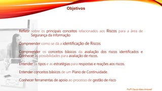 Objetivos
Refletir sobre os principais conceitos relacionados aos Riscos para a área de
Segurança da Informação
Compreender como se dá a identificação de Riscos
Compreender os conceitos básicos da avaliação dos riscos identificados e
Conhecer as possibilidades para avaliação de riscos.
Entender os tipos e as estratégias para respostas e reações aos riscos.
Entender conceitos básicos de um Plano de Continuidade.
Conhecer ferramentas de apoio ao processo de gestão de risco
Profª Clausia Mara Antoneli
 