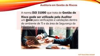 Auditoria em Gestão de Riscos
A norma ISO 31000 que trata de Gestão de
Risco pode ser utilizada pelo Auditor
um guia para verificações e validações dentro
do ambiente de TI e da área de Segurança da
Informação.
Profª Clausia Mara Antoneli
 