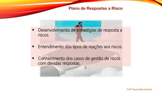 Plano de Respostas a Risco
 Desenvolvimento de estratégias de resposta a
riscos.
 Entendimento dos tipos de reações aos riscos.
 Conhecimento dos casos de gestão de riscos
com devidas respostas.
Profª Clausia Mara Antoneli
 