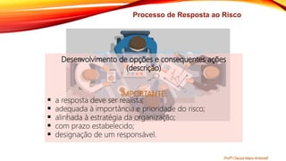 Processo de Resposta ao Risco
Desenvolvimento de opções e consequentes ações
(descrição)
IMPORTANTE:
 a resposta deve ser realista;
 adequada à importância e prioridade do risco;
 alinhada à estratégia da organização;
 com prazo estabelecido;
 designação de um responsável.
Profª Clausia Mara Antoneli
 