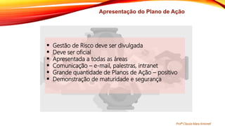 Apresentação do Plano de Ação
 Gestão de Risco deve ser divulgada
 Deve ser oficial
 Apresentada a todas as áreas
 Comunicação – e-mail, palestras, intranet
 Grande quantidade de Planos de Ação – positivo
 Demonstração de maturidade e segurança
Profª Clausia Mara Antoneli
 