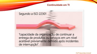Continuidade em TI
Segundo a ISO 22301
“capacidade da organização de continuar a
entrega de produtos ou serviços em um nível
aceitável previamente definido após incidentes
de interrupção”.
Profª Clausia Mara Antoneli
 