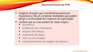 Desenvolvimento de PCN
 Imaginar situações que normalmente pareceriam
impossíveis e não só considerar fatalidades que podem
atingir a continuidade dos negócios da organização.
 Lembrar que as crises podem ter várias origens:
 econômica;
 problemas com investidores;
 ataques cibernéticos;
 vazamento de dados
 crise na comunicação;
 comprometimento da imagem da empresa ...
Profª Clausia Mara Antoneli
 