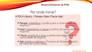Desenvolvimento de PCN
 PDCA clássico - Planejar-Fazer-Checar-Agir:
 Planejar: estabelecer a política para a continuidade dos
negócios;
 Fazer: implementar e operar a política de continuidade de
negócios;
 Checar: monitorar e rever a performance da política de
continuidade de negócio;
 Agir manter e melhorar o Processo de Desenvolvimento
de Plano de Continuidade.
Por onde iniciar?
Profª Clausia Mara Antoneli
 
