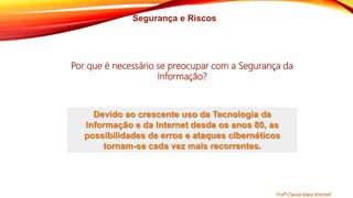 Segurança e Riscos
Devido ao crescente uso da Tecnologia da
Informação e da Internet desde os anos 80, as
possibilidades de erros e ataques cibernéticos
tornam-se cada vez mais recorrentes.
Por que é necessário se preocupar com a Segurança da
Informação?
Profª Clausia Mara Antoneli
 