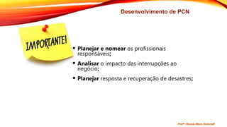 Desenvolvimento de PCN
 Planejar e nomear os profissionais
responsáveis;
 Analisar o impacto das interrupções ao
negócio;
 Planejar resposta e recuperação de desastres;
Profª Clausia Mara Antoneli
 