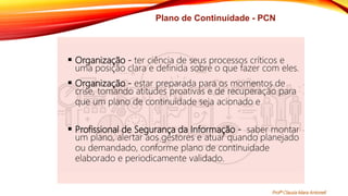 Plano de Continuidade - PCN
 Organização - ter ciência de seus processos críticos e
uma posição clara e definida sobre o que fazer com eles.
 Organização - estar preparada para os momentos de
crise, tomando atitudes proativas e de recuperação para
que um plano de continuidade seja acionado e
 Profissional de Segurança da Informação - saber montar
um plano, alertar aos gestores e atuar quando planejado
ou demandado, conforme plano de continuidade
elaborado e periodicamente validado.
Profª Clausia Mara Antoneli
 