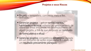 Projetos e seus Riscos
 Projeto – temporário, com início, meio e fim
definidos.
 Gerenciar projetos - aplicar conhecimentos,
habilidades e técnicas voltadas ao gerenciamento de
diferentes áreas envolvidas no desenvolvimento de
algum projeto, a fim de que ele possa ser concluído
de forma efetiva e eficaz.
 Gerenciar projetos competência estratégica baseada
em um conjunto de ações organizadas em torno de
um resultado previamente planejado.
Profª Clausia Mara Antoneli
 