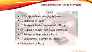 Gerenciamento de Riscos de Projeto
 11.1 Planejar o Gerenciamento de Riscos.
 11.2 Identificar os Riscos.
 11.3 Realizar a Análise Qualitativa dos Riscos.
 11.4 Realizar a Análise Quantitativa dos Riscos.
 11.5 Planejar as Respostas aos Riscos.
 11.6 Implementar Respostas aos Riscos.
 11.7 Monitorar os Riscos.
Guia
PMBOK
Profª Clausia Mara Antoneli
 