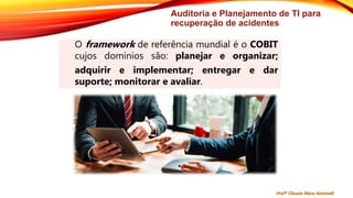 Auditoria e Planejamento de TI para
recuperação de acidentes
O framework de referência mundial é o COBIT
cujos domínios são: planejar e organizar;
adquirir e implementar; entregar e dar
suporte; monitorar e avaliar.
Profª Clausia Mara Antoneli
 