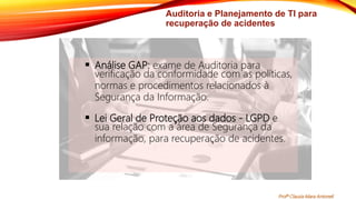 Auditoria e Planejamento de TI para
recuperação de acidentes
 Análise GAP: exame de Auditoria para
verificação da conformidade com as políticas,
normas e procedimentos relacionados à
Segurança da Informação.
 Lei Geral de Proteção aos dados - LGPD e
sua relação com a área de Segurança da
informação, para recuperação de acidentes.
Profª Clausia Mara Antoneli
 