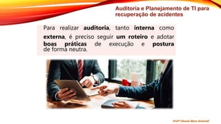 Auditoria e Planejamento de TI para
recuperação de acidentes
Para realizar auditoria, tanto interna como
externa, é preciso seguir um roteiro e adotar
boas práticas de execução e postura
de forma neutra.
Profª Clausia Mara Antoneli
 