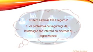 • existem sistemas 100% seguros?
• os problemas de Segurança da
Informação são internos ou externos às
organizações?
Profª Clausia Mara Antoneli
 