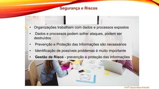 • Organizações trabalham com dados e processos expostos
• Dados e processos podem sofrer ataques, podem ser
destruídos
• Prevenção e Proteção das Informações são necessários
• Identificação de possíveis problemas é muito importante
• Gestão de Risco - prevenção e proteção das informações
Profª Clausia Mara Antoneli
Segurança e Riscos
 