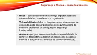 Segurança e Riscos – conceitos básicos
• Risco – possibilidade de uma ameaça explorar possíveis
vulnerabilidades, prejudicando a organização.
• Vulnerabilidade – falha ou fraqueza de um sistema que, se
explorada, pode causar problemas de segurança (erro de
software, problemas de configuração, segurança
inadequada).
• Ameaça – perigos, evento ou atitude com possibilidade de
remover, desabilitar ou destruir um recurso (de desastres
naturais a ataques e vazamentos de dados cibernéticos).
Profª Clausia Mara Antoneli
 