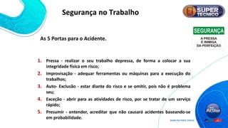 As 5 Portas para o Acidente.
1. Pressa - realizar o seu trabalho depressa, de forma a colocar a sua
integridade física em risco;
2. Improvisação - adequar ferramentas ou máquinas para a execução do
trabalhos;
3. Auto- Exclusão - estar diante do risco e se omitir, pois não é problema
seu;
4. Exceção - abrir para as atividades de risco, por se tratar de um serviço
rápido;
5. Presumir - entender, acreditar que não causará acidentes baseando-se
em probabilidade.
Segurança no Trabalho
 