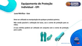 Deve ser utilizada na manipulação de qualquer produto químico;
Não sendo possível a utilização de luvas, use o creme de proteção para as
mãos;
A luva nitrílica poderá ser utilizada em conjunto com o creme de proteção
para a pele.
Luva Nitrílica - Uso
Equipamento de Proteção
Individual - EPI
 