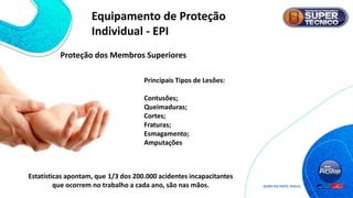 Proteção dos Membros Superiores
Principais Tipos de Lesões:
Contusões;
Queimaduras;
Cortes;
Fraturas;
Esmagamento;
Amputações
Estatísticas apontam, que 1/3 dos 200.000 acidentes incapacitantes
que ocorrem no trabalho a cada ano, são nas mãos.
Equipamento de Proteção
Individual - EPI
 