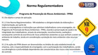 Norma Regulamentadora
9.1 Do objeto e campo de aplicação.
9.1.1 Esta Norma Regulamentadora - NR estabelece a obrigatoriedade da elaboração e
implementação, por parte de
todos os empregadores e instituições que admitam trabalhadores como empregados, do
Programa de Prevenção de Riscos Ambientais - PPRA, visando à preservação da saúde e da
integridade dos trabalhadores, através da antecipação, reconhecimento, avaliação e
consequente controle da ocorrência de riscos ambientais existentes ou que venham a existir no
ambiente de trabalho, tendo em consideração a proteção do meio ambiente e dos recursos
naturais.
9.1.2 As ações do PPRA devem ser desenvolvidas no âmbito de cada estabelecimento da
empresa, sob a responsabilidade do empregador, com a participação dos trabalhadores, sendo
sua abrangência e profundidade dependentes das características dos riscos e das necessidades
de controle.
Programa de Prevenção de Riscos Ambientais - PPRA
 