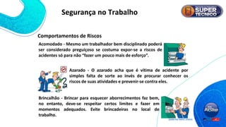 Comportamentos de Riscos
Acomodado - Mesmo um trabalhador bem disciplinado poderá
ser considerado preguiçoso se costuma expor-se a riscos de
acidentes só para não “fazer um pouco mais de esforço”.
Azarado - O azarado acha que é vítima de acidente por
simples falta de sorte ao invés de procurar conhecer os
riscos de suas atividades e prevenir-se contra eles.
Brincalhão - Brincar para esquecer aborrecimentos faz bem,
no entanto, deve-se respeitar certos limites e fazer em
momentos adequados. Evite brincadeiras no local de
trabalho.
Segurança no Trabalho
 