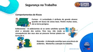 Curioso - A curiosidade é atributo de grande alcance
quando em busca de coisas boas. Porém muitas vezes,
ela se torna perigosa.
Exibicionista - O exibicionista só se sente satisfeito quando
atrai a atenção dos outros. Para isso, não mede as
consequências dos seus atos ao procurar formar plateia em
torno de si.
Distraído - A distração contribui para ocorrência de
acidentes. Mantenha a atenção no trabalho.
Comportamentos de Riscos
Segurança no Trabalho
 