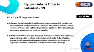 EPI – O que é? Segundo a NR 06:
6.1 - Para os fins de aplicação desta Norma Regulamentadora - NR, considera-se
Equipamento de Proteção Individual - EPI, todo dispositivo ou produto, de uso
individual utilizado pelo trabalhador, destinado à proteção de riscos suscetíveis
de ameaçar a segurança e a saúde no trabalho.
6.2 - O equipamento de proteção individual, de fabricação nacional ou importado,
só poderá ser posto à venda ou utilizado com a indicação do Certificado de
Aprovação - CA, expedido pelo órgão nacional competente em matéria de
segurança e saúde no trabalho do Ministério do Trabalho e Emprego.
Equipamento de Proteção
Individual - EPI
 