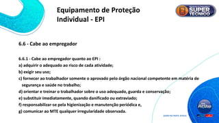 6.6 - Cabe ao empregador
6.6.1 - Cabe ao empregador quanto ao EPI :
a) adquirir o adequado ao risco de cada atividade;
b) exigir seu uso;
c) fornecer ao trabalhador somente o aprovado pelo órgão nacional competente em matéria de
segurança e saúde no trabalho;
d) orientar e treinar o trabalhador sobre o uso adequado, guarda e conservação;
e) substituir imediatamente, quando danificado ou extraviado;
f) responsabilizar-se pela higienização e manutenção periódica e,
g) comunicar ao MTE qualquer irregularidade observada.
Equipamento de Proteção
Individual - EPI
 