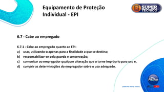 6.7 - Cabe ao empregado
6.7.1 - Cabe ao empregado quanto ao EPI:
a) usar, utilizando-o apenas para a finalidade a que se destina;
b) responsabilizar-se pela guarda e conservação;
c) comunicar ao empregador qualquer alteração que o torne impróprio para uso e,
d) cumprir as determinações do empregador sobre o uso adequado.
Equipamento de Proteção
Individual - EPI
 