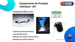 Proteção dos Olhos e Face
Impactos de partículas volantes;
Luminosidade intensa;
Radiação ultra-violeta e infra-vermelha;
Respingos de produtos químicos.
Equipamento de Proteção
Individual - EPI
 