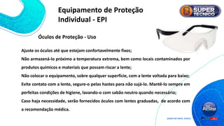 Ajuste os óculos até que estejam confortavelmente fixos;
Não armazená-lo próximo a temperatura extrema, bem como locais contaminados por
produtos químicos e materiais que possam riscar a lente;
Não colocar o equipamento, sobre qualquer superfície, com a lente voltada para baixo;
Evite contato com a lente, segure-o pelas hastes para não sujá-lo. Mantê-lo sempre em
perfeitas condições de higiene, lavando-o com sabão neutro quando necessário;
Caso haja necessidade, serão fornecidos óculos com lentes graduadas, de acordo com
a recomendação médica.
Óculos de Proteção - Uso
Equipamento de Proteção
Individual - EPI
 