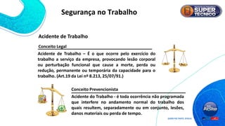 Acidente do Trabalho - é toda ocorrência não programada
que interfere no andamento normal do trabalho dos
quais resultem, separadamente ou em conjunto, lesões,
danos materiais ou perda de tempo.
Conceito Legal
Acidente de Trabalho – É o que ocorre pelo exercício do
trabalho a serviço da empresa, provocando lesão corporal
ou perturbação funcional que cause a morte, perda ou
redução, permanente ou temporária da capacidade para o
trabalho. (Art.19 da Lei nº 8.213, 25/07/91.)
Conceito Prevencionista
Acidente de Trabalho
Segurança no Trabalho
 
