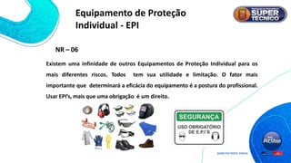Existem uma infinidade de outros Equipamentos de Proteção Individual para os
mais diferentes riscos. Todos tem sua utilidade e limitação. O fator mais
importante que determinará a eficácia do equipamento é a postura do profissional.
Usar EPI’s, mais que uma obrigação é um direito.
NR – 06
Equipamento de Proteção
Individual - EPI
 