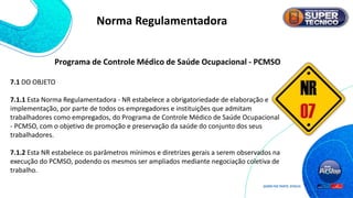 7.1 DO OBJETO
7.1.1 Esta Norma Regulamentadora - NR estabelece a obrigatoriedade de elaboração e
implementação, por parte de todos os empregadores e instituições que admitam
trabalhadores como empregados, do Programa de Controle Médico de Saúde Ocupacional
- PCMSO, com o objetivo de promoção e preservação da saúde do conjunto dos seus
trabalhadores.
7.1.2 Esta NR estabelece os parâmetros mínimos e diretrizes gerais a serem observados na
execução do PCMSO, podendo os mesmos ser ampliados mediante negociação coletiva de
trabalho.
Norma Regulamentadora
Programa de Controle Médico de Saúde Ocupacional - PCMSO
 